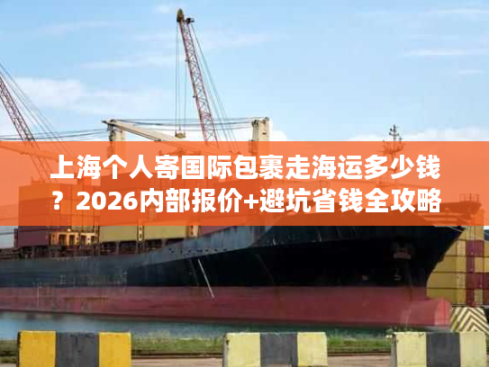 上海个人寄国际包裹走海运多少钱？2026内部报价+避坑省钱全攻略
