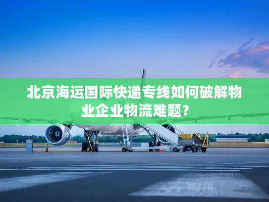 北京海运国际快递专线如何破解物业企业物流难题？