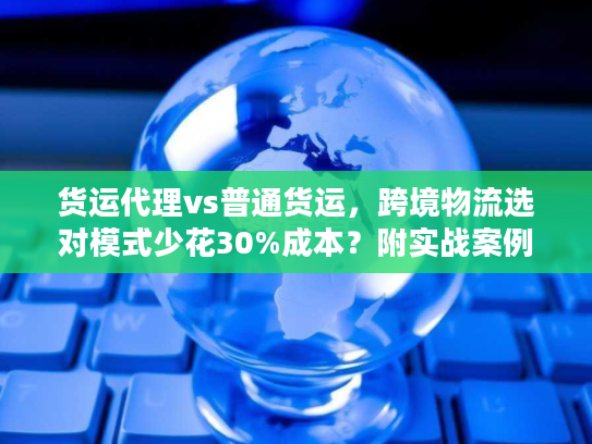 货运代理vs普通货运,跨境物流选对模式少花30%成本?附实战案例 货运代理vs普通货运,跨境物流选对模式少花30%成本?附实战案例