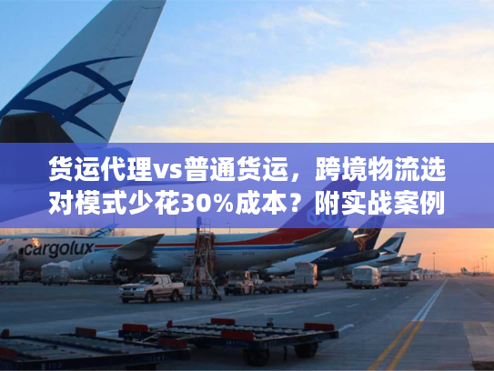 货运代理vs普通货运，跨境物流选对模式少花30%成本？附实战案例