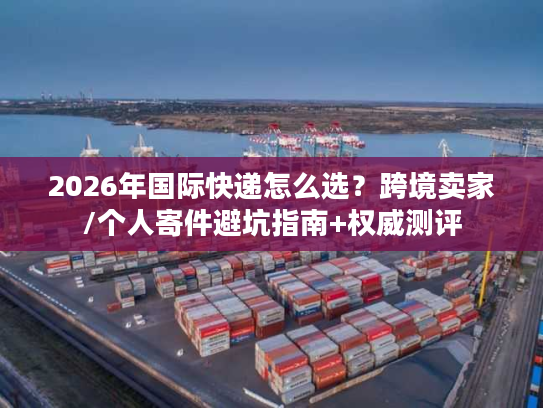 2026年国际快递怎么选？跨境卖家/个人寄件避坑指南+权威测评