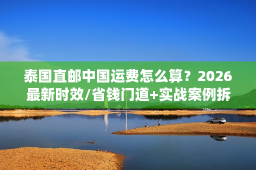 泰国直邮中国运费怎么算？2026最新时效/省钱门道+实战案例拆解
