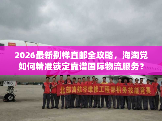 2026最新别样直邮全攻略，海淘党如何精准锁定靠谱国际物流服务？