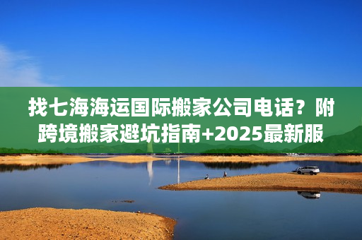 找七海海运国际搬家公司电话？附跨境搬家避坑指南+2025最新服务参考