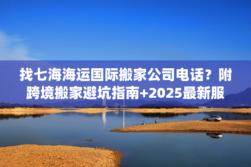 找七海海运国际搬家公司电话？附跨境搬家避坑指南+2025最新服务参考