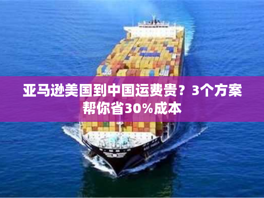 亚马逊美国到中国运费贵？3个方案帮你省30%成本