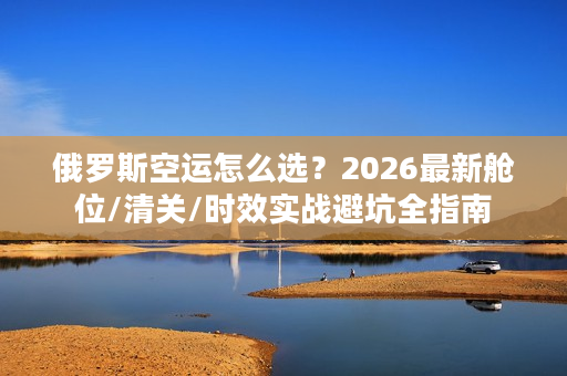 俄罗斯空运怎么选？2026最新舱位/清关/时效实战避坑全指南