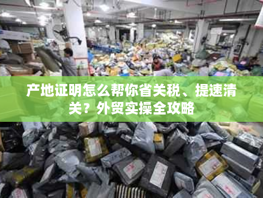 产地证明怎么帮你省关税、提速清关？外贸实操全攻略
