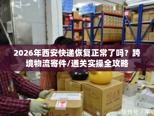 2026年西安快递恢复正常了吗？跨境物流寄件/通关实操全攻略