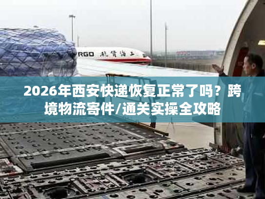 2026年西安快递恢复正常了吗？跨境物流寄件/通关实操全攻略