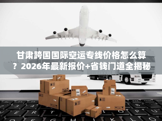 甘肃跨国国际空运专线价格怎么算？2026年最新报价+省钱门道全揭秘