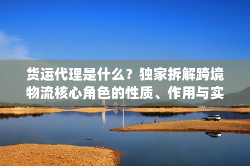 货运代理是什么？独家拆解跨境物流核心角色的性质、作用与实战门道