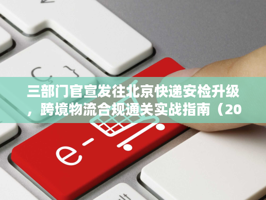 三部门官宣发往北京快递安检升级,跨境物流合规通关实战指南(2026最新) 三部门官宣发往北京快递安检升级,跨境物流合规通关实战指南(2026最新)