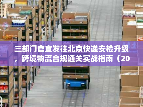 三部门官宣发往北京快递安检升级，跨境物流合规通关实战指南（2026最新）