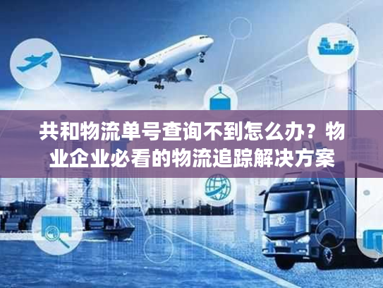 共和物流单号查询不到怎么办？物业企业必看的物流追踪解决方案