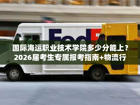 国际海运职业技术学院多少分能上？2026届考生专属报考指南+物流行业就业密码