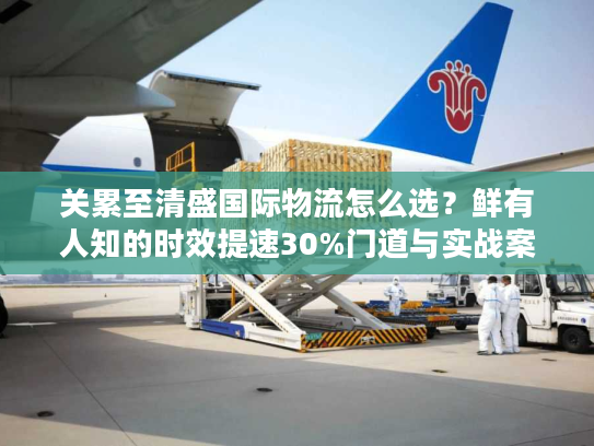 关累至清盛国际物流怎么选？鲜有人知的时效提速30%门道与实战案例