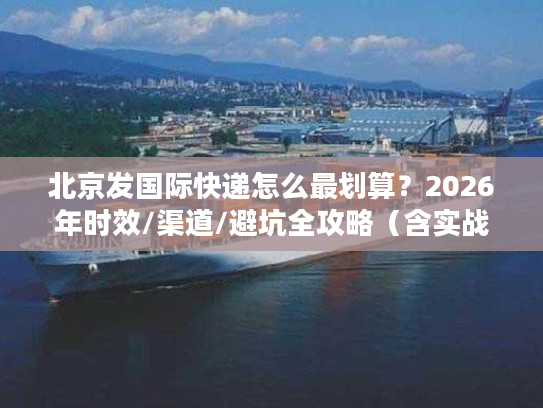 北京发国际快递怎么最划算？2026年时效/渠道/避坑全攻略（含实战案例）