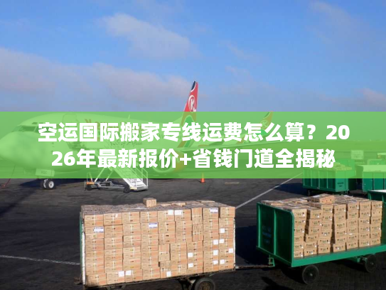 空运国际搬家专线运费怎么算？2026年最新报价+省钱门道全揭秘