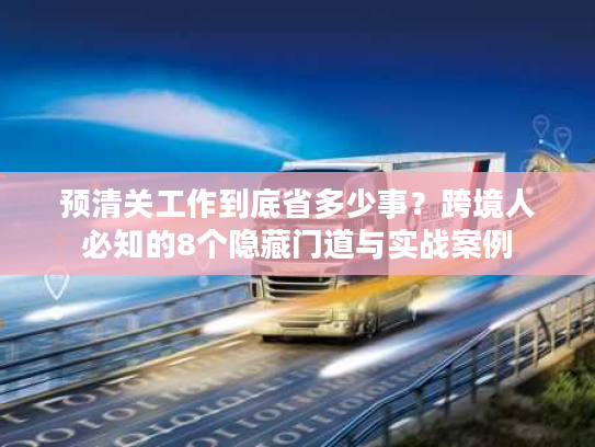 预清关工作到底省多少事？跨境人必知的8个隐藏门道与实战案例