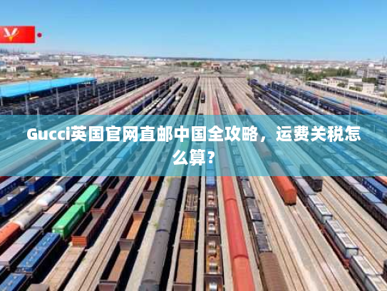 Gucci英国官网直邮中国全攻略,运费关税怎么算? Gucci英国官网直邮中国全攻略,运费关税怎么算?