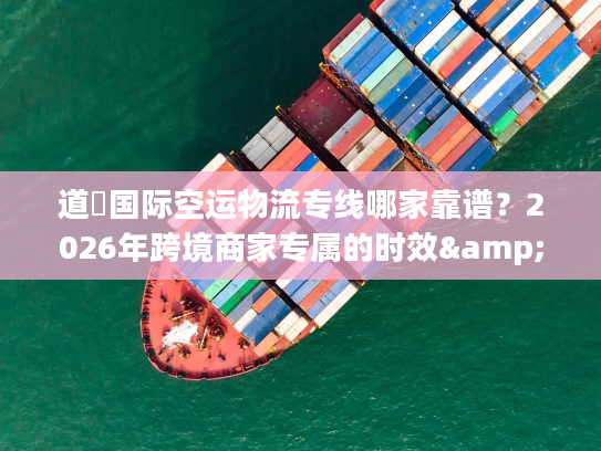道滘国际空运物流专线哪家靠谱？2026年跨境商家专属的时效&成本双优方案