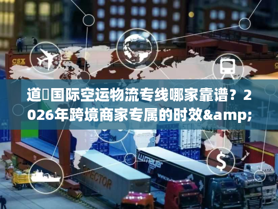 道滘国际空运物流专线哪家靠谱？2026年跨境商家专属的时效&成本双优方案