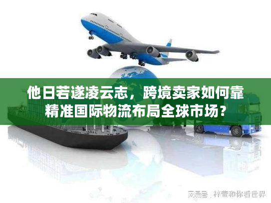 他日若遂凌云志，跨境卖家如何靠精准国际物流布局全球市场？