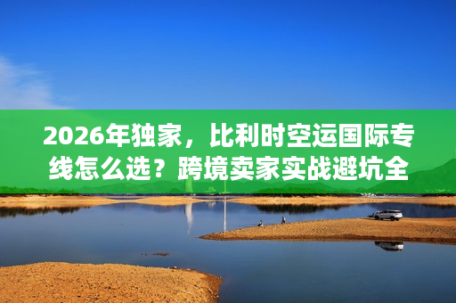 2026年独家，比利时空运国际专线怎么选？跨境卖家实战避坑全解析