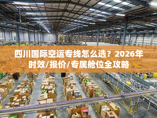 四川国际空运专线怎么选？2026年时效/报价/专属舱位全攻略