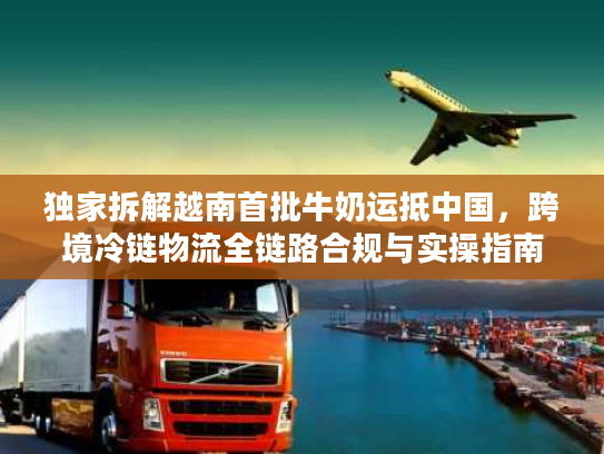 独家拆解越南首批牛奶运抵中国，跨境冷链物流全链路合规与实操指南