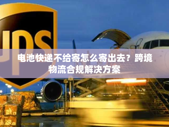 电池快递不给寄怎么寄出去？跨境物流合规解决方案