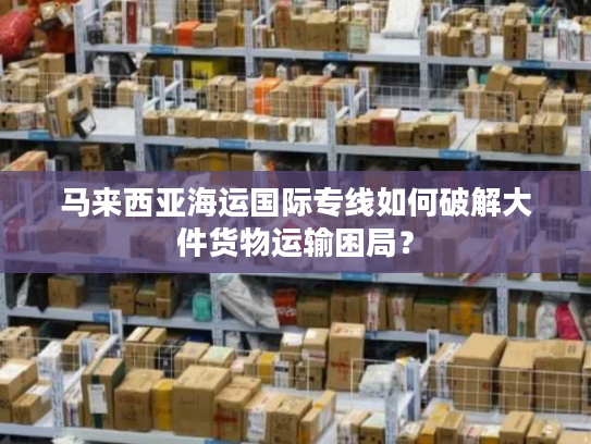 马来西亚海运国际专线如何破解大件货物运输困局？