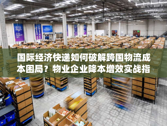 国际经济快递如何破解跨国物流成本困局？物业企业降本增效实战指南