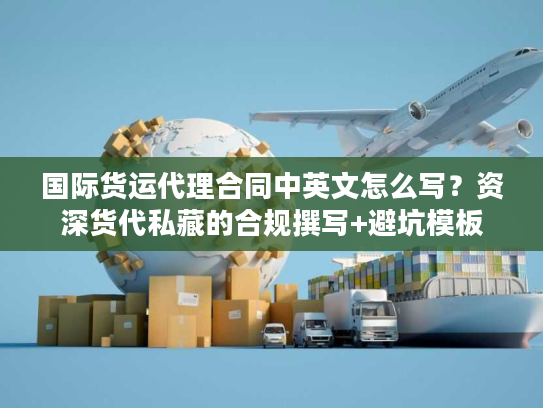 国际货运代理合同中英文怎么写？资深货代私藏的合规撰写+避坑模板