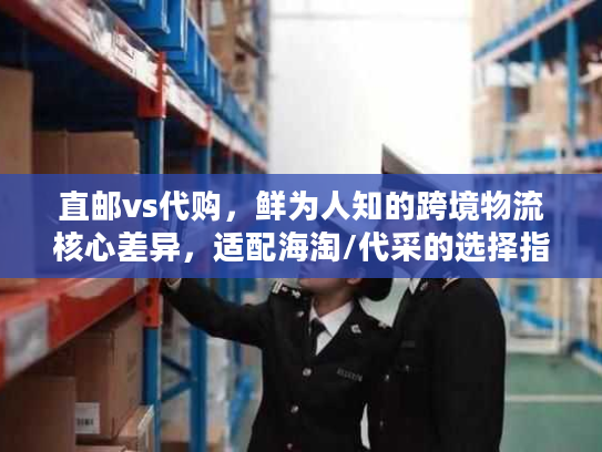 直邮vs代购，鲜为人知的跨境物流核心差异，适配海淘/代采的选择指南