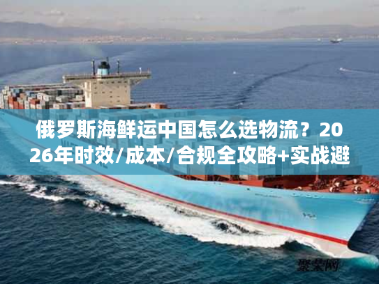 俄罗斯海鲜运中国怎么选物流？2026年时效/成本/合规全攻略+实战避坑