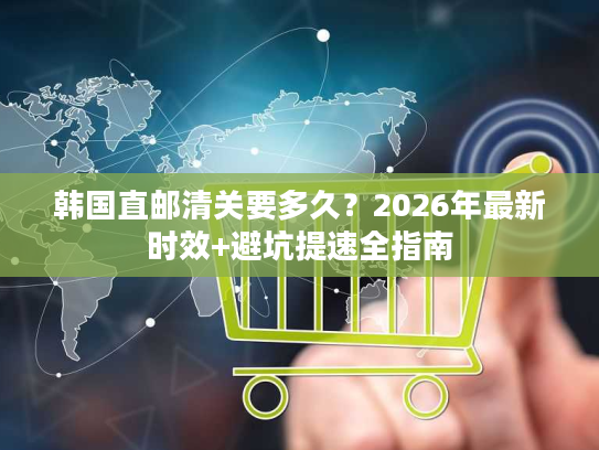 韩国直邮清关要多久？2026年最新时效+避坑提速全指南