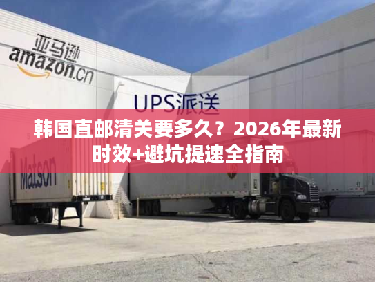 韩国直邮清关要多久？2026年最新时效+避坑提速全指南