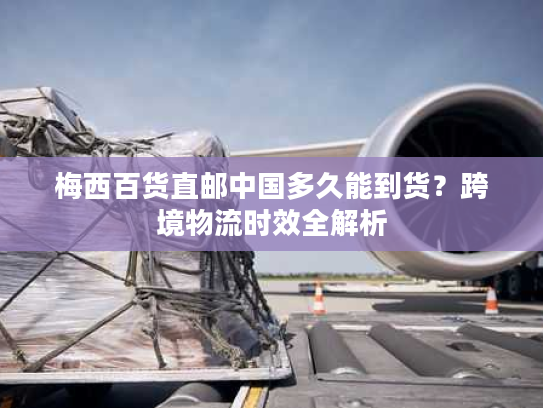 梅西百货直邮中国多久能到货？跨境物流时效全解析