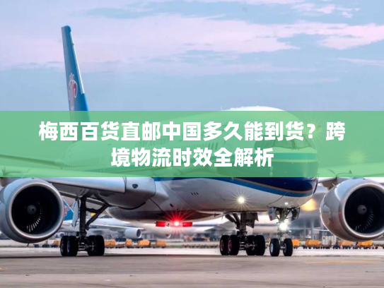 梅西百货直邮中国多久能到货？跨境物流时效全解析