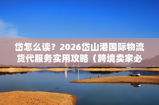 岱怎么读？2026岱山港国际物流货代服务实用攻略（跨境卖家必看）