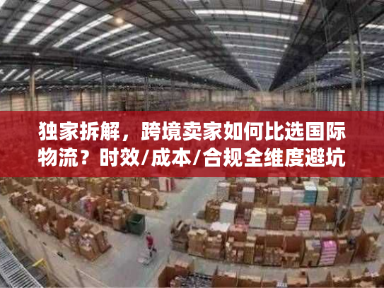 独家拆解，跨境卖家如何比选国际物流？时效/成本/合规全维度避坑指南