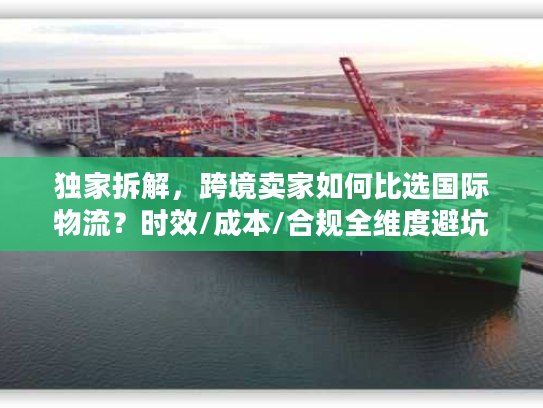 独家拆解，跨境卖家如何比选国际物流？时效/成本/合规全维度避坑指南