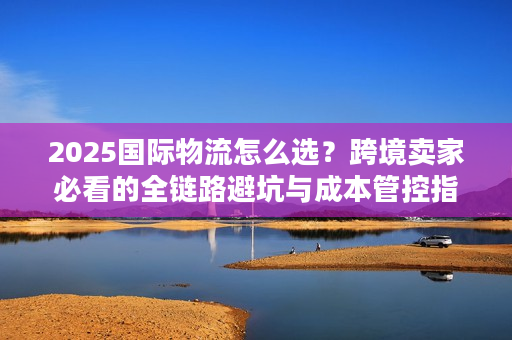 2025国际物流怎么选?跨境卖家必看的全链路避坑与成本管控指南 2025国际物流怎么选?跨境卖家必看的全链路避坑与成本管控指南