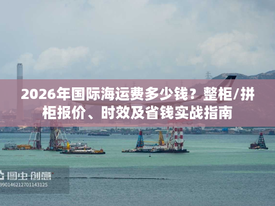 2026年国际海运费多少钱？整柜/拼柜报价、时效及省钱实战指南