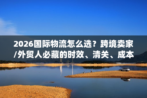 2026国际物流怎么选？跨境卖家/外贸人必藏的时效、清关、成本实战指南