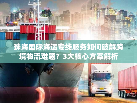 珠海国际海运专线服务如何破解跨境物流难题？3大核心方案解析