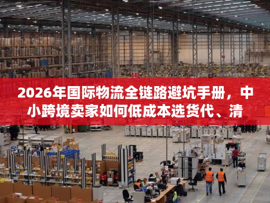 2026年国际物流全链路避坑手册，中小跨境卖家如何低成本选货代、清关与海外仓？