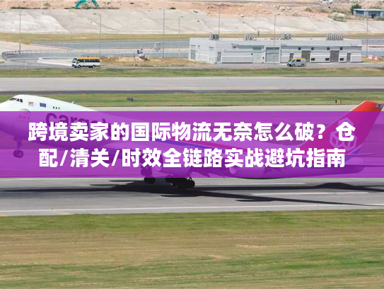 跨境卖家的国际物流无奈怎么破？仓配/清关/时效全链路实战避坑指南